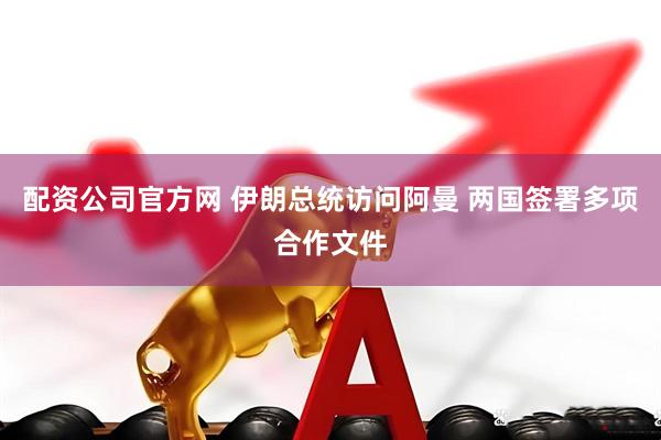 配资公司官方网 伊朗总统访问阿曼 两国签署多项合作文件