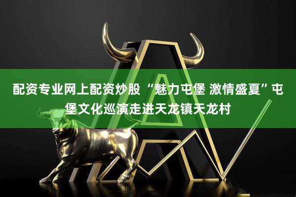 配资专业网上配资炒股 “魅力屯堡 激情盛夏”屯堡文化巡演走进天龙镇天龙村