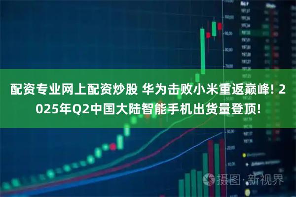 配资专业网上配资炒股 华为击败小米重返巅峰! 2025年Q2中国大陆智能手机出货量登顶!
