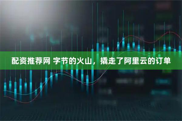 配资推荐网 字节的火山，撬走了阿里云的订单