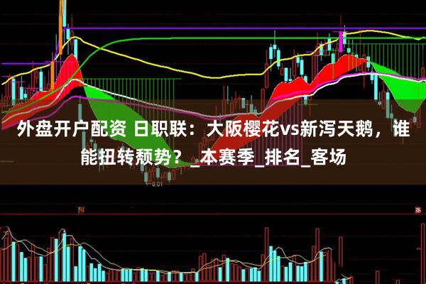 外盘开户配资 日职联：大阪樱花vs新泻天鹅，谁能扭转颓势？_本赛季_排名_客场