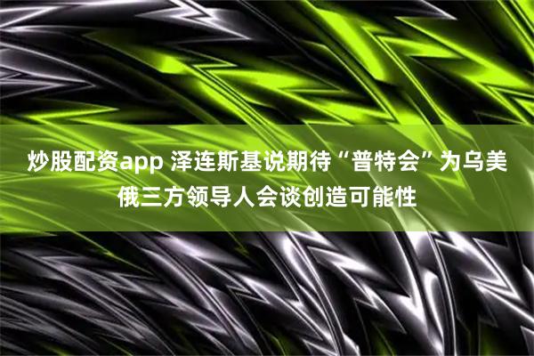 炒股配资app 泽连斯基说期待“普特会”为乌美俄三方领导人会谈创造可能性