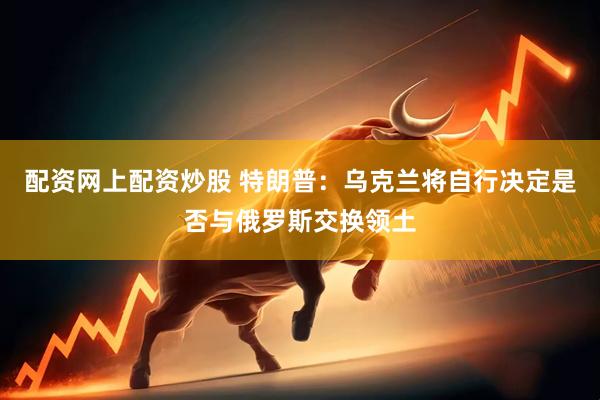 配资网上配资炒股 特朗普：乌克兰将自行决定是否与俄罗斯交换领土