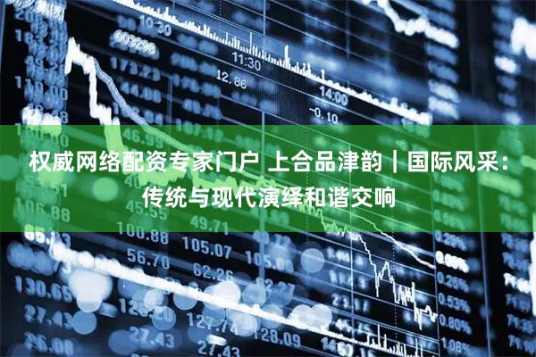 权威网络配资专家门户 上合品津韵｜国际风采：传统与现代演绎和谐交响
