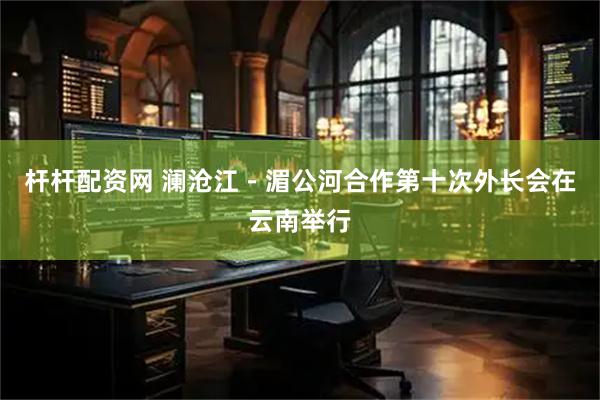 杆杆配资网 澜沧江－湄公河合作第十次外长会在云南举行