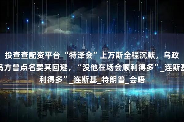 投查查配资平台 “特泽会”上万斯全程沉默,乌政府高层人士:乌方曾点名要其回避,“没他在场会顺利得多”_连斯基_特朗普_会晤