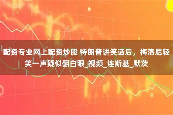 配资专业网上配资炒股 特朗普讲笑话后,梅洛尼轻笑一声疑似翻白眼_视频_连斯基_默茨
