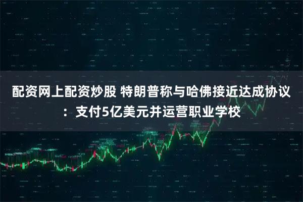 配资网上配资炒股 特朗普称与哈佛接近达成协议:支付5亿美元并运营职业学校