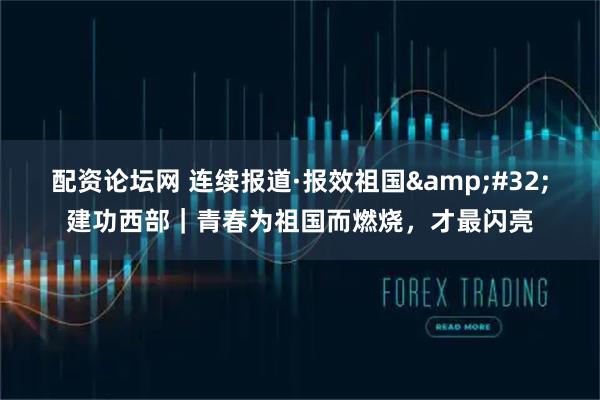 配资论坛网 连续报道·报效祖国 建功西部｜青春为祖国而燃烧，才最闪亮