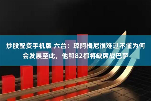 炒股配资手机版 六台：琼阿梅尼很难过不懂为何会发展至此，他和82都将缺席战巴萨