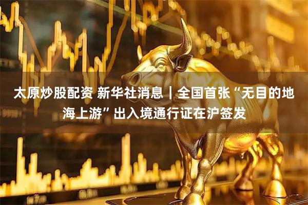 太原炒股配资 新华社消息｜全国首张“无目的地海上游”出入境通行证在沪签发