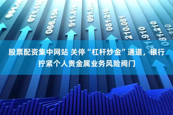 股票配资集中网站 关停“杠杆炒金”通道，银行拧紧个人贵金属业务风险阀门