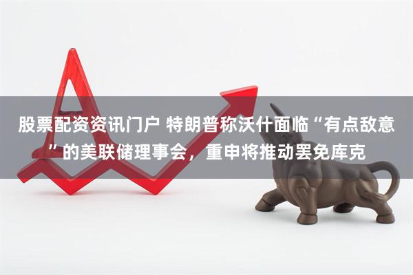 股票配资资讯门户 特朗普称沃什面临“有点敌意”的美联储理事会，重申将推动罢免库克