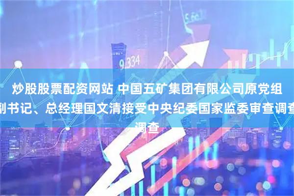 炒股股票配资网站 中国五矿集团有限公司原党组副书记、总经理国文清接受中央纪委国家监委审查调查