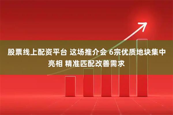 股票线上配资平台 这场推介会 6宗优质地块集中亮相 精准匹配改善需求
